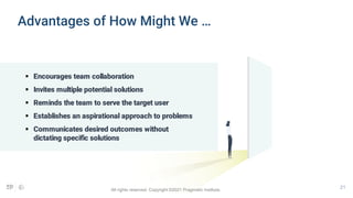 21
 Encourages team collaboration
 Invites multiple potential solutions
 Reminds the team to serve the target user
 Establishes an aspirational approach to problems
 Communicates desired outcomes without
dictating specific solutions
Advantages of How Might We …
All rights reserved. Copyright ©2021 Pragmatic Institute.
 