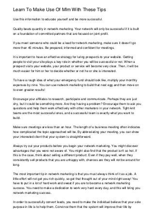 Learn To Make Use Of Mlm With These Tips
Use this information to educate yourself and be more successful.
Quality beats quantity in network marketing. Your network will only be successful if it is built
on a foundation of committed partners that are focused on joint profit.
If you meet someone who could be a lead for network marketing, make sure it doesn't go
more than 45 minutes. Be prepared, informed and confident for meetings.
It is important to have an effective strategy for luring prospects to your website. Getting
people to visit your site plays a key role in whether you will be successful or not. When a
prospect visits your website, your product or service will become very clear. Then, it will be
much easier for him or her to decide whether or not he or she is interested.
To have a rough idea of what your emergency fund should look like, multiply your monthly
expenses by nine. You can use network marketing to build that nest egg and then move on
to even greater results!
Encourage your affiliates to research, participate and communicate. Perhaps they are just
shy, but it could be something more. Are they having a problem? Encourage them to ask you
questions and help them work effectively with other marketers in your network. Tight-knit
teams are the most successful ones, and a successful team is exactly what you want to
build.
Make sure meetings are less than an hour. The length of a business meeting often indicates
how complicated the topic approached will be. By abbreviating your meeting, you can show
your interested client that your system is straightforward.
Always try out your products before you begin your network marketing. You might discover
advantages that you were not aware of. You might also find that the product isn't so hot. If
this is the case, think about selling a different product. Even if they pay well, when they
consistently sell products that you are unhappy with, chances are they will not be around for
long.
The most important tip in network marketing is that you must always think of it as a job. A
little effort will not get you rich quickly, so get that thought out of your mind right away! You
have to put in a lot of hard work and sweat if you are to become a network marketing
success. You need to make a dedication to work very hard every day, and this will bring you
network marketing success.
In order to successfully convert leads, you need to make the individual believe that your sole
purpose in life is to help them. Convince them that the system will improve their life by
 