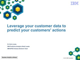 Leverage your customer data to
predict your customers' actions


Dr Colin Linsky
WW Predictive Analytics Retail Leader
IBM SPSS Industry Solutions Team




                                        © 2012 IBM Corporation
 