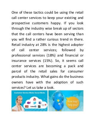 One of these tactics could be using the retail
call center services to keep your existing and
prospective customers happy. If you look
through the industry wise break up of sectors
that the call centers have been serving than
you will find a rather curious trend in there.
Retail industry at 28% is the highest adopter
of call center services; followed by
professional services (18%) and financial or
insurance services (15%). So, it seems call
center services are becoming a pack and
parcel of the retail sales for consumer
products industry. What gains do the business
owners have with the adoption of such
services? Let us take a look.
 
