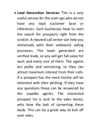  Lead Generation Services: This is a very
useful service for the start-ups who do not
have any loyal customer base or
references. Such businesses have to start
the search for prospects right from the
scratch. A reputed call center can help you
immensely with their outbound calling
processes. The leads generated are
verified leads, so you will get full value for
each and every one of them. The agents
are polite and convincing, so they can
attract maximum interest from their calls.
If a prospect has the need he/she will be
attracted with their pitching. If they have
any questions these can be answered by
the capable agents. The interested
prospect list is sent to the sales teams,
who have the task of converting these
leads. This can be a great way to kick off
your sales.
 