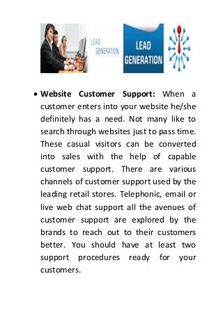  Website Customer Support: When a
customer enters into your website he/she
definitely has a need. Not many like to
search through websites just to pass time.
These casual visitors can be converted
into sales with the help of capable
customer support. There are various
channels of customer support used by the
leading retail stores. Telephonic, email or
live web chat support all the avenues of
customer support are explored by the
brands to reach out to their customers
better. You should have at least two
support procedures ready for your
customers.
 