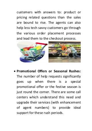 customers with answers to: product or
pricing related questions than the sales
are bound to rise. The agents can also
help less tech savvy customers go through
the various order placement processes
and lead them to the checkout process.
 Promotional Offers or Seasonal Rushes:
The number of help requests significantly
goes up when there is a special
promotional offer or the festive season is
just round the corner. There are some call
centers which understand this need and
upgrade their services (with enhancement
of agent numbers) to provide ideal
support for these rush periods.
 