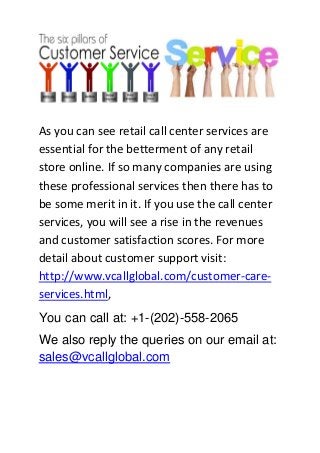 As you can see retail call center services are
essential for the betterment of any retail
store online. If so many companies are using
these professional services then there has to
be some merit in it. If you use the call center
services, you will see a rise in the revenues
and customer satisfaction scores. For more
detail about customer support visit:
http://www.vcallglobal.com/customer-care-
services.html,
You can call at: +1-(202)-558-2065
We also reply the queries on our email at:
sales@vcallglobal.com
 