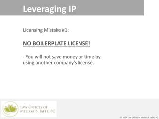 Leveraging IP
© 2014 Law Offices of Melissa B. Jaffe, PC
Licensing Mistake #1:
NO BOILERPLATE LICENSE!
- You will not save money or time by
using another company’s license.
 