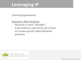 Leveraging IP
© 2014 Law Offices of Melissa B. Jaffe, PC
Licensing Agreements:
Exclusive v Non-Exclusive:
- Exclusive is more “valuable”;
- If permitted to sub-license, be certain
to include specific indemnification
provision
 