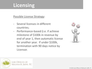 Licensing
Possible License Strategy:
- Several licenses in different
countries;
- Performance-based (i.e. if achieve
milestone of $100k in revenue by
end of year 1, then automatic license
for another year. If under $100k,
termination with 90 days notice by
Licensor.
© 2014 Law Offices of Melissa B. Jaffe, PC
 