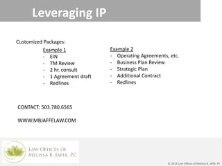 Leveraging IP
© 2014 Law Offices of Melissa B. Jaffe, PC
Customized Packages:
Example 1
- EIN
- TM Review
- 2 hr. consult
- 1 Agreement draft
- Redlines
Example 2
- Operating Agreements, etc.
- Business Plan Review
- Strategic Plan
- Additional Contract
- Redlines
CONTACT: 503.780.6565
WWW.MBJAFFELAW.COM
 