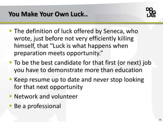You Make Your Own Luck..
 The definition of luck offered by Seneca, who
wrote, just before not very efficiently killing
himself, that “Luck is what happens when
preparation meets opportunity.”
 To be the best candidate for that first (or next) job
you have to demonstrate more than education
 Keep resume up to date and never stop looking
for that next opportunity
 Network and volunteer
 Be a professional
11
 