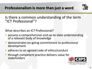 Professionalism is more than just a word
Is there a common understanding of the term
“ICT Professional”?
What describes an ICT Professional?
 possess a comprehensive and up-to-date understanding
of a relevant body of knowledge
 demonstrates on-going commitment to professional
development
 adheres to an agreed code of ethics/conduct
 through competent practice delivers value for
stakeholders
12
 