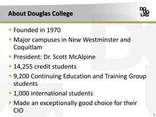 About Douglas College
 Founded in 1970
 Major campuses in New Westminster and
Coquitlam
 President: Dr. Scott McAlpine
 14,255 credit students
 9,200 Continuing Education and Training Group
students
 1,000 international students
 Made an exceptionally good choice for their
CIO 3
 