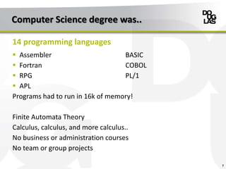 Computer Science degree was..
 Assembler BASIC
 Fortran COBOL
 RPG PL/1
 APL
Programs had to run in 16k of memory!
Finite Automata Theory
Calculus, calculus, and more calculus..
No business or administration courses
No team or group projects
7
14 programming languages
 