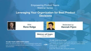 Leveraging Your Organization for Best Product
Decisions
Rene Kolga Hannah Flynn
With: Moderated by:
TO USE YOUR COMPUTER'S AUDIO:
When the webinar begins, you will be connected to audio using
your computer's microphone and speakers (VoIP). A headset is
recommended.
Webinar will begin:
11:00 am, PST
TO USE YOUR TELEPHONE:
If you prefer to use your phone, you must select "Use Telephone"
after joining the webinar and call in using the numbers below.
United States: +1 (914) 614-3221
Access Code: 522-943-940
Audio PIN: Shown after joining the webinar
--OR--
Empowering Product Teams
Webinar Series
 