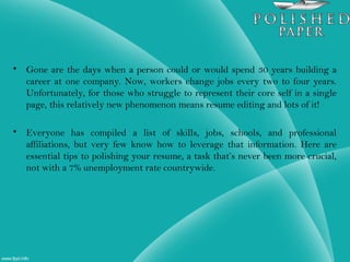 • Gone are the days when a person could or would spend 30 years building a
career at one company. Now, workers change jobs every two to four years.
Unfortunately, for those who struggle to represent their core self in a single
page, this relatively new phenomenon means resume editing and lots of it!
• Everyone has compiled a list of skills, jobs, schools, and professional
affiliations, but very few know how to leverage that information. Here are
essential tips to polishing your resume, a task that’s never been more crucial,
not with a 7% unemployment rate countrywide.
 