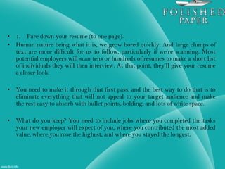 • 1. Pare down your resume (to one page).
• Human nature being what it is, we grow bored quickly. And large clumps of
text are more difficult for us to follow, particularly if we’re scanning. Most
potential employers will scan tens or hundreds of resumes to make a short list
of individuals they will then interview. At that point, they’ll give your resume
a closer look.
• You need to make it through that first pass, and the best way to do that is to
eliminate everything that will not appeal to your target audience and make
the rest easy to absorb with bullet points, bolding, and lots of white space.
• What do you keep? You need to include jobs where you completed the tasks
your new employer will expect of you, where you contributed the most added
value, where you rose the highest, and where you stayed the longest.
 