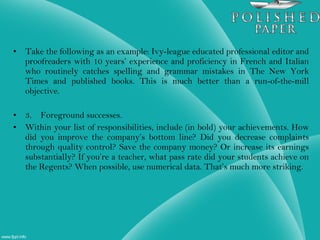 • Take the following as an example: Ivy-league educated professional editor and
proofreaders with 10 years’ experience and proficiency in French and Italian
who routinely catches spelling and grammar mistakes in The New York
Times and published books. This is much better than a run-of-the-mill
objective.
• 3. Foreground successes.
• Within your list of responsibilities, include (in bold) your achievements. How
did you improve the company’s bottom line? Did you decrease complaints
through quality control? Save the company money? Or increase its earnings
substantially? If you’re a teacher, what pass rate did your students achieve on
the Regents? When possible, use numerical data. That’s much more striking.
 