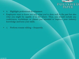 • 4. Highlight professional development.
• Employers want to know not only what you’ve done well in the past but also
what you might be capable of in the future. Thus, you should include any
conferences, workshops, or classes you attended to improve your industry
knowledge and hone your skills.
• 5. Perform resume editing – frequently.
 