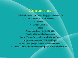 • Polished Paper LLC, 1923 Bragg St. #140-2376
• USA (United State of America)
• Sanford
• North Carolina
• 27330
• Phone number: 1-855-974-4102
• Email-info@polishedpaper.com
• https://www.facebook.com/PolishedPaper
• https://twitter.com/PolishedPaper
• https://plus.google.com/+PolishedpaperLLC
• https://www.linkedin.com/company/polished-paper-llc
Contact us
 