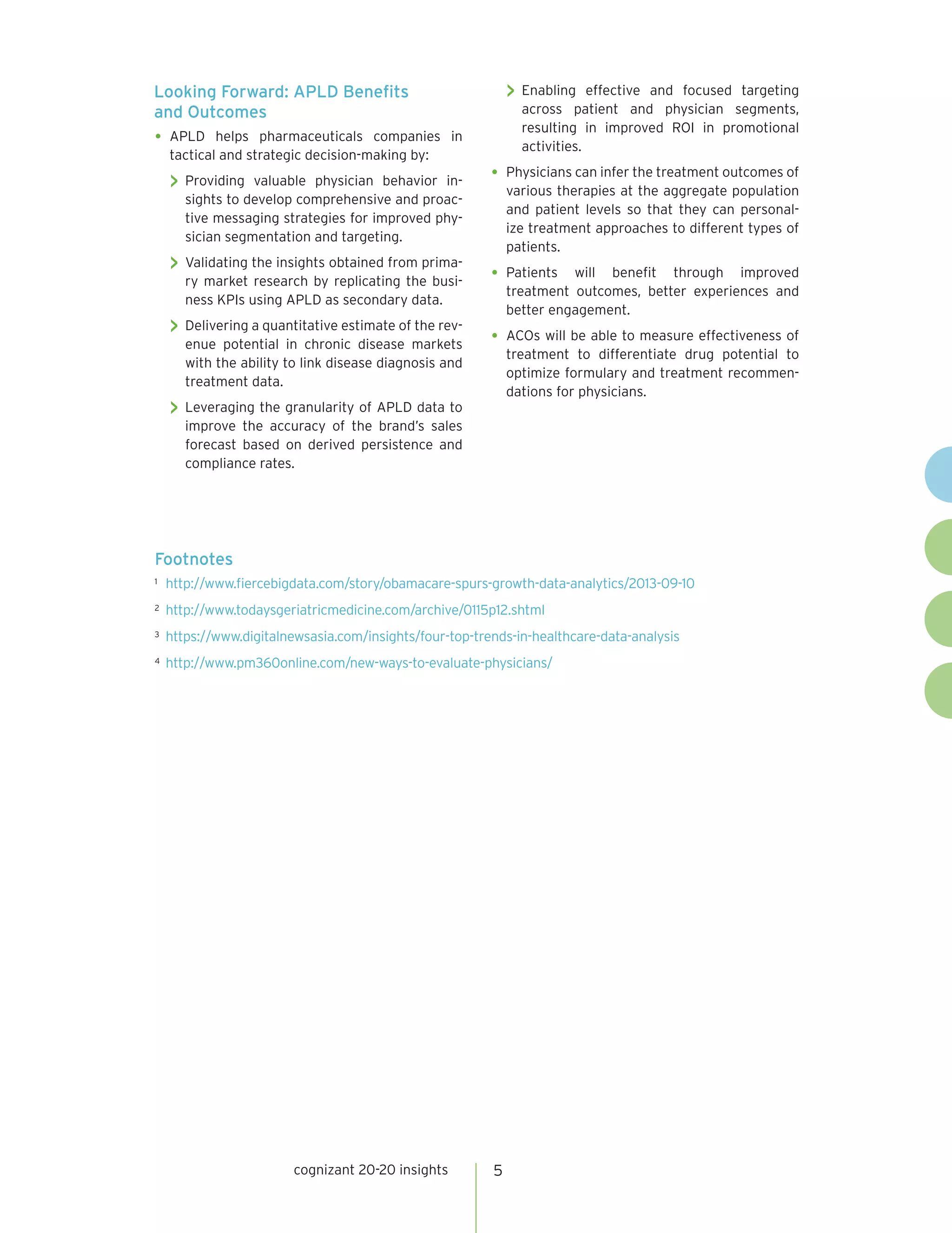 cognizant 20-20 insights 5
Looking Forward: APLD Benefits
and Outcomes
•	APLD helps pharmaceuticals companies in
tactical and strategic decision-making by:
 Providing valuable physician behavior in-
sights to develop comprehensive and proac-
tive messaging strategies for improved phy-
sician segmentation and targeting.
 Validating the insights obtained from prima-
ry market research by replicating the busi-
ness KPIs using APLD as secondary data.
 Delivering a quantitative estimate of the rev-
enue potential in chronic disease markets
with the ability to link disease diagnosis and
treatment data.
 Leveraging the granularity of APLD data to
improve the accuracy of the brand’s sales
forecast based on derived persistence and
compliance rates.
 Enabling effective and focused targeting
across patient and physician segments,
resulting in improved ROI in promotional
activities.
•	Physicians can infer the treatment outcomes of
various therapies at the aggregate population
and patient levels so that they can personal-
ize treatment approaches to different types of
patients.
•	Patients will benefit through improved
treatment outcomes, better experiences and
better engagement.
•	ACOs will be able to measure effectiveness of
treatment to differentiate drug potential to
optimize formulary and treatment recommen-
dations for physicians.
Footnotes
1	 http://www.fiercebigdata.com/story/obamacare-spurs-growth-data-analytics/2013-09-10
2	 http://www.todaysgeriatricmedicine.com/archive/0115p12.shtml
3	 https://www.digitalnewsasia.com/insights/four-top-trends-in-healthcare-data-analysis
4	 http://www.pm360online.com/new-ways-to-evaluate-physicians/
 