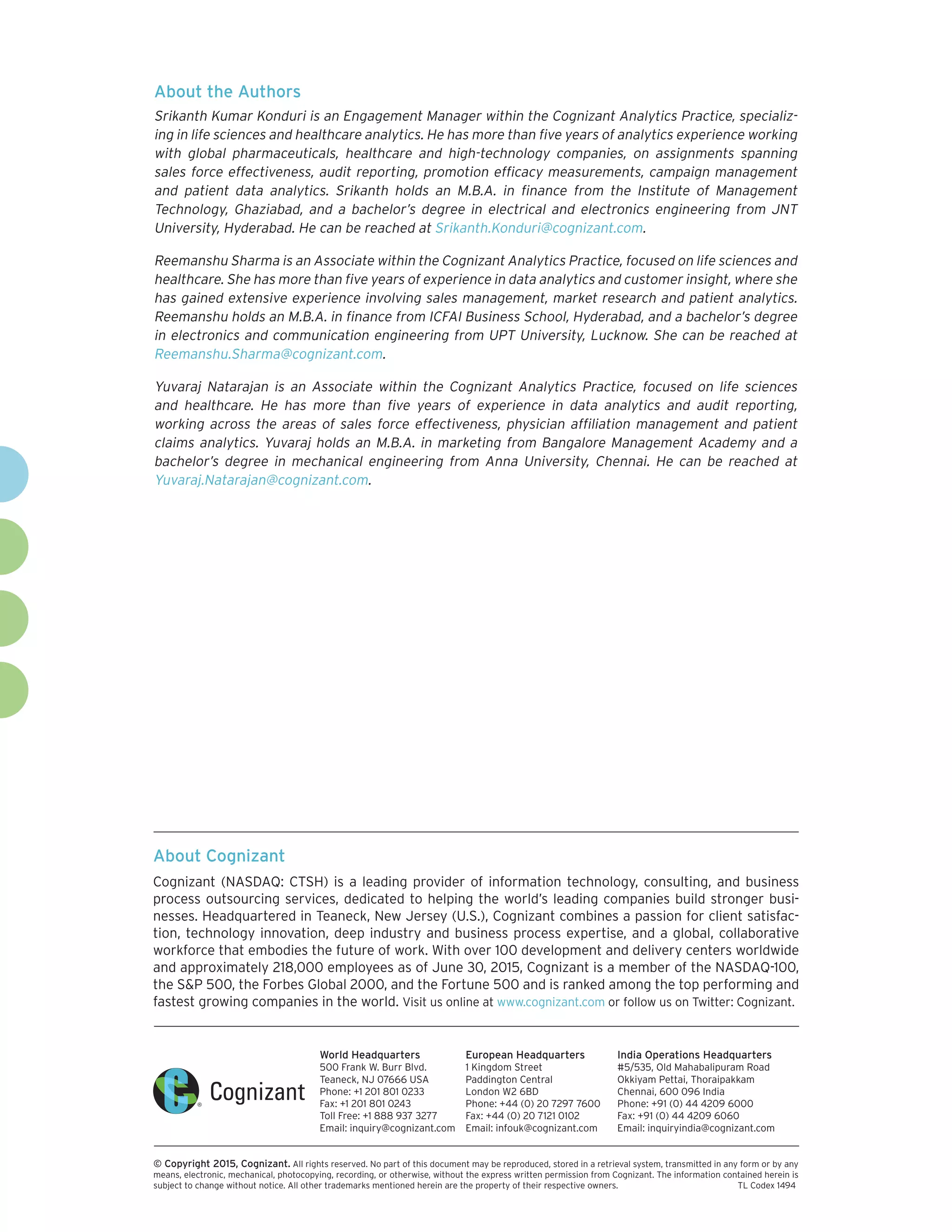 About Cognizant
Cognizant (NASDAQ: CTSH) is a leading provider of information technology, consulting, and business
process outsourcing services, dedicated to helping the world’s leading companies build stronger busi-
nesses. Headquartered in Teaneck, New Jersey (U.S.), Cognizant combines a passion for client satisfac-
tion, technology innovation, deep industry and business process expertise, and a global, collaborative
workforce that embodies the future of work. With over 100 development and delivery centers worldwide
and approximately 218,000 employees as of June 30, 2015, Cognizant is a member of the NASDAQ-100,
the SP 500, the Forbes Global 2000, and the Fortune 500 and is ranked among the top performing and
fastest growing companies in the world. Visit us online at www.cognizant.com or follow us on Twitter: Cognizant.
World Headquarters
500 Frank W. Burr Blvd.
Teaneck, NJ 07666 USA
Phone: +1 201 801 0233
Fax: +1 201 801 0243
Toll Free: +1 888 937 3277
Email: inquiry@cognizant.com
European Headquarters
1 Kingdom Street
Paddington Central
London W2 6BD
Phone: +44 (0) 20 7297 7600
Fax: +44 (0) 20 7121 0102
Email: infouk@cognizant.com
India Operations Headquarters
#5/535, Old Mahabalipuram Road
Okkiyam Pettai, Thoraipakkam
Chennai, 600 096 India
Phone: +91 (0) 44 4209 6000
Fax: +91 (0) 44 4209 6060
Email: inquiryindia@cognizant.com
­­© Copyright 2015, Cognizant. All rights reserved. No part of this document may be reproduced, stored in a retrieval system, transmitted in any form or by any
means, electronic, mechanical, photocopying, recording, or otherwise, without the express written permission from Cognizant. The information contained herein is
subject to change without notice. All other trademarks mentioned herein are the property of their respective owners.	 TL Codex 1494
About the Authors
Srikanth Kumar Konduri is an Engagement Manager within the Cognizant Analytics Practice, specializ-
ing in life sciences and healthcare analytics. He has more than five years of analytics experience working
with global pharmaceuticals, healthcare and high-technology companies, on assignments spanning
sales force effectiveness, audit reporting, promotion efficacy measurements, campaign management
and patient data analytics. Srikanth holds an M.B.A. in finance from the Institute of Management
Technology, Ghaziabad, and a bachelor’s degree in electrical and electronics engineering from JNT
University, Hyderabad. He can be reached at Srikanth.Konduri@cognizant.com.
Reemanshu Sharma is an Associate within the Cognizant Analytics Practice, focused on life sciences and
healthcare. She has more than five years of experience in data analytics and customer insight, where she
has gained extensive experience involving sales management, market research and patient analytics.
Reemanshu holds an M.B.A. in finance from ICFAI Business School, Hyderabad, and a bachelor’s degree
in electronics and communication engineering from UPT University, Lucknow. She can be reached at
Reemanshu.Sharma@cognizant.com.
Yuvaraj Natarajan is an Associate within the Cognizant Analytics Practice, focused on life sciences
and healthcare. He has more than five years of experience in data analytics and audit reporting,
working across the areas of sales force effectiveness, physician affiliation management and patient
claims analytics. Yuvaraj holds an M.B.A. in marketing from Bangalore Management Academy and a
bachelor’s degree in mechanical engineering from Anna University, Chennai. He can be reached at
Yuvaraj.Natarajan@cognizant.com.
 