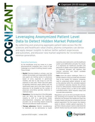 Leveraging Anonymized Patient Level
Data to Detect Hidden Market Potential
By collecting and analyzing aggregate patient data across the life
sciences and healthcare value chains, pharma companies can derive
and apply deeper insights to deliver better patient experiences
and outcomes, and discover new market segments for incremental
revenue generation.
Executive Summary
As the blockbuster drug era comes to a close,
pharmaceuticals companies face a host of new
challenges as a result of shifting industry sands.
These include:
•	Market: Decision-making in primary care has
shifted. Accountable care organizations (ACOs)
and payers are limiting access to physicians
based on price, especially in genericized
markets, and also to new drugs to curb the
explosion in care costs. These rules even apply
to specialty medicines, where selling costs are
significantly lower due to the fewer number of
physicians to be targeted (as the number of
physicians prescribing specialty medicines is
relatively lower).
•	Regulatory: The introduction of the Affordable
Care Act (ACA) has forced the healthcare
industry to shift to a value-driven model;
pharmaceuticals companies and healthcare
providers are all marching toward producing
efficient and effective health outcomes.1
•	
outcomes and is believed to cost the healthcare
system up to $290 billion annually.2
As a result,
it is imperative for healthcare providers and
physicians to better ensure patient adherence
to treatment therapies and regimens that
improve outcomes and reduce avoidable
healthcare expenses.
•	Data: Given the above challenges, there is a
greater need for a more accurate and consistent
view of the market. For instance, companies
need to understand patient behavior as well
as the potential within the untreated segment
as treatment outcomes become the primary
driver for differentiation. Patient benefit needs
to be a primary focus, as well as the related
cost-effectiveness, which requires robust and
accurate data acquisition.
Regulations such as the ACA and Health Informa-
tion Technology for Economic and Clinical Health
(HITECH) can introduce the healthcare triple aim
of better health outcomes at an improved cost and
patient experience.3
For this reason, the industry
needs to deliver a better patient experience. To
get there, industry players need to understand the
patient medical journey and explore avenues for
Therapy adherence: Patients’ nonadherence
to treatment can be detrimental to health
cognizant 20-20 insights | october 2015
• Cognizant 20-20 Insights
 