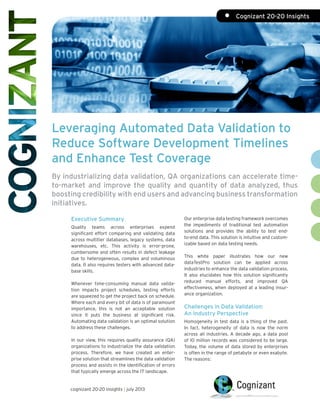 Leveraging Automated Data Validation to
Reduce Software Development Timelines
and Enhance Test Coverage
By industrializing data validation, QA organizations can accelerate time-
to-market and improve the quality and quantity of data analyzed, thus
boosting credibility with end users and advancing business transformation
initiatives.
Our enterprise data testing framework overcomes
the impediments of traditional test automation
solutions and provides the ability to test end-
to-end data. This solution is intuitive and custom-
izable based on data testing needs.
This white paper illustrates how our new
dataTestPro solution can be applied across
industries to enhance the data validation process.
It also elucidates how this solution significantly
reduced manual efforts, and improved QA
effectiveness, when deployed at a leading insur-
ance organization.
Challenges in Data Validation:
An Industry Perspective
Homogeneity in test data is a thing of the past.
In fact, heterogeneity of data is now the norm
across all industries. A decade ago, a data pool
of 10 million records was considered to be large.
Today, the volume of data stored by enterprises
is often in the range of petabyte or even exabyte.
The reasons:
Executive Summary
Quality teams across enterprises expend
significant effort comparing and validating data
across multitier databases, legacy systems, data
warehouses, etc. This activity is error-prone,
cumbersome and often results in defect leakage
due to heterogeneous, complex and voluminous
data. It also requires testers with advanced data-
base skills.
Whenever time-consuming manual data valida-
tion impacts project schedules, testing efforts
are squeezed to get the project back on schedule.
Where each and every bit of data is of paramount
importance, this is not an acceptable solution
since it puts the business at significant risk.
Automating data validation is an optimal solution
to address these challenges.
In our view, this requires quality assurance (QA)
organizations to industrialize the data validation
process. Therefore, we have created an enter-
prise solution that streamlines the data validation
process and assists in the identification of errors
that typically emerge across the IT landscape.
cognizant 20-20 insights | july 2013
•	 Cognizant 20-20 Insights
 