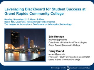 Leveraging Blackboard for Student Success at  Grand Rapids Community College Monday, November 12, 7:30am - 9:00am  Room 105, Level One, Nashville Convention Center The League for Innovation – Conference on Information Technology Eric Kunnen [email_address] Coordinator of Instructional Technologies Grand Rapids Community College Garry Brand [email_address] Professor, Faculty Development Coordinator Grand Rapids Community College 