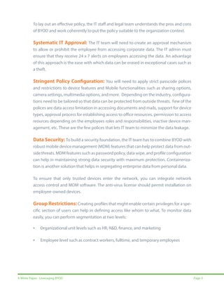 To lay out an effective policy, the IT staff and legal team understands the pros and cons
of BYOD and work coherently to put the policy suitable to the organization context.

Systematic IT Approval: The IT team will need to create an approval mechanism
to allow or prohibit the employee from accessing corporate data. The IT admin must
ensure that they receive 24 x 7 alerts on employees accessing the data. An advantage
of this approach is the ease with which data can be erased in exceptional cases such as
a theft. 

Stringent Policy Configuration: You will need to apply strict passcode polices
and restrictions to device features and Mobile functionalities such as sharing options,
camera settings, multimedia options, and more. Depending on the industry, configurations need to be tailored so that data can be protected from outside threats. Few of the
polices are data access limitation in accessing documents and mails, support for device
types, approval process for establishing access to office resources, permission to access
reources depending on the employees roles and responsibilities, inactive device management, etc. These are the few polices that lets IT team to minimize the data leakage.

Data Security: To build a security foundation, the IT team has to combine BYOD with
robust mobile device management (MDM) features that can help protect data from outside threats. MDM features such as password policy, data wipe, and profile configuration
can help in maintaining strong data security with maximum protection. Containerization is another solution that helps in segregating enterprise data from personal data.
To ensure that only trusted devices enter the network, you can integrate network
access control and MDM software. The anti-virus license should permit installation on
employee-owned devices.

Group Restrictions: Creating profiles that might enable certain privileges for a specific section of users can help in defining access like whom to what. To monitor data
easily, you can perform segmentation at two levels:

•

Organizational unit levels such as HR, R&D, finance, and marketing

•

Employee level such as contract workers, fulltime, and temporary employees

A White Paper: Leveraging BYOD

Page 5

 