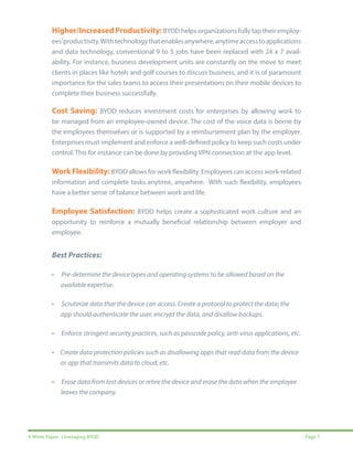 Higher/Increased Productivity: BYOD helps organizations fully tap their employees’ productivity. With technology that enables anywhere, anytime access to applications
and data technology, conventional 9 to 5 jobs have been replaced with 24 x 7 availability. For instance, business development units are constantly on the move to meet
clients in places like hotels and golf courses to discuss business, and it is of paramount
importance for the sales teams to access their presentations on their mobile devices to
complete their business successfully.

Cost Saving: BYOD reduces investment costs for enterprises by allowing work to
be managed from an employee-owned device. The cost of the voice data is borne by
the employees themselves or is supported by a reimbursement plan by the employer.
Enterprises must implement and enforce a well-defined policy to keep such costs under
control. This for instance can be done by providing VPN connection at the app level.

Work Flexibility: BYOD allows for work flexibility. Employees can access work-related
information and complete tasks anytime, anywhere. With such flexibility, employees
have a better sense of balance between work and life.

Employee Satisfaction: BYOD helps create a sophisticated work culture and an
opportunity to reinforce a mutually beneficial relationship between employer and
employee.

Best Practices:
•

Pre-determine the device types and operating systems to be allowed based on the 		
available expertise.

•

Scrutinize data that the device can access. Create a protocol to protect the data; the 		
app should authenticate the user, encrypt the data, and disallow backups.

•

Enforce stringent security practices, such as passcode policy, anti-virus applications, etc.

• Create data protection policies such as disallowing apps that read data from the device 		
or app that transmits data to cloud, etc.
•

Erase data from lost devices or retire the device and erase the data when the employee 		
leaves the company.

A White Paper: Leveraging BYOD

Page 7

 