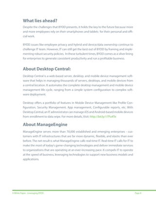 What lies ahead?
Despite the challenges that BYOD presents, it holds the key to the future because more
and more employees rely on their smartphones and tablets for their personal and official work.
BYOD issues like employee privacy and hybrid and device/data ownership continue to
challenge IT team. However, IT can still get the best out of BYOD by framing and implementing robust security policies. In these turbulent times, BYOD comes as a silver lining
for enterprises to generate consistent productivity and run a profitable business.

About Desktop Central:
Desktop Central is a web-based server, desktop, and mobile device management software that helps in managing thousands of servers, desktops, and mobile devices from
a central location. It automates the complete desktop management and mobile device
management life cycle, ranging from a simple system configuration to complex software deployment.
Desktop offers a portfolio of features in Mobile Device Management like Profile Configuration, Security Management, App management, Configurable reports, etc. With
Desktop Central, an IT administrator can manage iOS and Android-based mobile devices
from enrollment to data wipe. For more details, Visit: http://bit.ly/17Pu4Te

About ManageEngine
ManageEngine serves more than 70,000 established and emerging enterprises - customers with IT infrastructures that are far more dynamic, flexible, and elastic than ever
before. The net result is what ManageEngine calls real-time IT. Real-time IT calls for IT to
make the most of today’s game-changing technologies and deliver immediate services
to organizations that are operating at an ever-increasing pace. It compels IT to operate
at the speed of business, leveraging technologies to support new business models and
applications.

A White Paper: Leveraging BYOD

Page 8

 