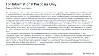 20 
© 2014 CA. ALL RIGHTS RESERVED. 
For Informational Purposes Only 
This presentation was based on current information and resource allocations as of August 2014 and is subject to change or withdrawal by CA at any time without notice. Not withstanding anything in this presentation to the contrary, this presentation shall not serve to (i) affect the rights and/or obligations of CA or its licensees under any existing or future written license agreement or services agreementrelating to any CA software product; or (ii) amend any product documentation or specifications for any CA software product. The development, release and timing of any features or functionality described in this presentation remain at CA’s sole discretion. Notwithstanding anything in this presentation to the contrary, upon the general availability of any future CA product release referenced in this presentation,CAwill make such release available (i) for sale to new licensees of such product; and (ii) to existing licensees of such product on a when and if-available basis as part of CA maintenance and support, and in the form of a regularly scheduled major product release. Such releases may be madeavailable to current licensees of such product who are current subscribers to CA maintenance and support on a when and if-available basis.In the event of a conflict between the terms of this paragraph and any other information contained in this presentation, the terms of thisparagraph shall govern. 
Certain information in this presentation may outline CA’s general product direction. All information in this presentation is for your informational purposes only and may not be incorporated into any contract. CA assumes no responsibility for the accuracy or completeness of the information. To the extent permitted by applicable law, CA provides this presentation “as is” without warranty of any kind, including without limitation, any implied warranties or merchantability, fitness for a particular purpose, or non-infringement. In no event will CA be liable for any loss or damage, direct or indirect, from the use of this document, including, without limitation, lost profits, lost investment, business interruption, goodwill, or lost data, even if CA is expressly advised in advance of the possibility of such damages.CAconfidential and proprietary. No unauthorized copying or distribution permitted. 
Terms of this Presentation 
Copyright © 2014 CA. All rights reserved. All trademarks, trade names, service marks and logos referenced herein belongto their respective companies. CA confidential and proprietary. No unauthorized copying or distribution permitted. 