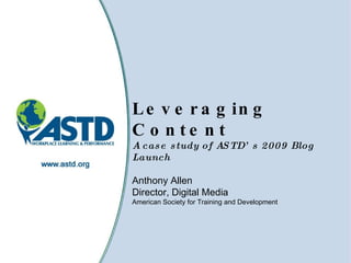 Leveraging Content A case study of ASTD’s 2009 Blog Launch Anthony Allen Director, Digital Media  American Society for Training and Development  