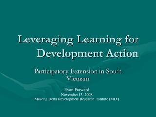 Leveraging Learning for Development Action Participatory Extension in South Vietnam Evan Forward November 13, 2008 Mekong Delta Development Research Institute (MDI) 