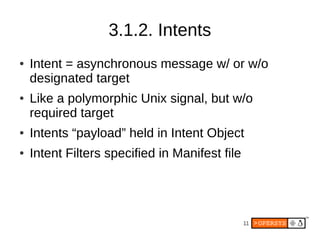 3.1.2. Intents
●   Intent = asynchronous message w/ or w/o
    designated target
●   Like a polymorphic Unix signal, but w/o
    required target
●   Intents “payload” held in Intent Object
●   Intent Filters specified in Manifest file




                                                11
 