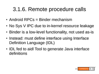 3.1.6. Remote procedure calls
●   Android RPCs = Binder mechanism
●   No Sys V IPC due to in-kernel resource leakage
●   Binder is a low-level functionality, not used as-is
●   Instead: must define interface using Interface
    Definition Language (IDL)
●   IDL fed to aidl Tool to generate Java interface
    definitions


                                           16
 