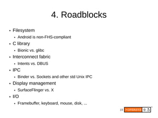 4. Roadblocks
●   Filesystem
    ●   Android is non-FHS-compliant
●   C library
    ●   Bionic vs. glibc
●   Interconnect fabric
    ●   Intents vs. DBUS
●   IPC
    ●   Binder vs. Sockets and other std Unix IPC
●   Display management
    ●   SurfaceFlinger vs. X
●   I/O
    ●   Framebuffer, keyboard, mouse, disk, ...
                                                    19
 