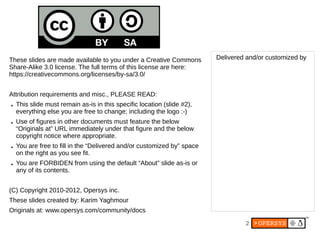 These slides are made available to you under a Creative Commons          Delivered and/or customized by
Share-Alike 3.0 license. The full terms of this license are here:
https://creativecommons.org/licenses/by-sa/3.0/


Attribution requirements and misc., PLEASE READ:
●   This slide must remain as-is in this specific location (slide #2),
    everything else you are free to change; including the logo :-)
●   Use of figures in other documents must feature the below
    “Originals at” URL immediately under that figure and the below
    copyright notice where appropriate.
●   You are free to fill in the “Delivered and/or customized by” space
    on the right as you see fit.
●   You are FORBIDEN from using the default “About” slide as-is or
    any of its contents.


(C) Copyright 2010-2012, Opersys inc.
These slides created by: Karim Yaghmour
Originals at: www.opersys.com/community/docs
                                                                                  2
 
