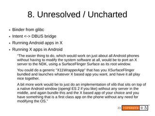 8. Unresolved / Uncharted
●   Binder from glibc
●   Intent <-> DBUS bridge
●   Running Android apps in X
●   Running X apps in Android
      “The easier thing to do, which would work on just about all Android phones
      without having to modify the system software at all, would be to port an X
      server to the NDK, using a SurfaceFlinger Surface as its root window.
      You could do a generic "X11WrapperApp" that has you XSurfaceFlinger
      bundled and launches whatever X based app you want, and have it all play
      nice together.
      A bit more work would be to just do an implementation of xlib that sits on top of
      a native Android window (opengl ES 2 if you like) without any server in the
      middle, and again bundle this and the X based app of your choice and you
      have something that is a first class app on the phone without any need for
      modifying the OS.”
                                                                     23
 