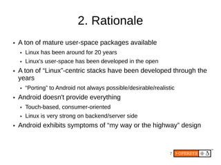 2. Rationale
●   A ton of mature user-space packages available
    ●   Linux has been around for 20 years
    ●   Linux's user-space has been developed in the open
●   A ton of “Linux”-centric stacks have been developed through the
    years
    ●   “Porting” to Android not always possible/desirable/realistic
●   Android doesn't provide everything
    ●   Touch-based, consumer-oriented
    ●   Linux is very strong on backend/server side
●   Android exhibits symptoms of “my way or the highway” design



                                                                  7
 