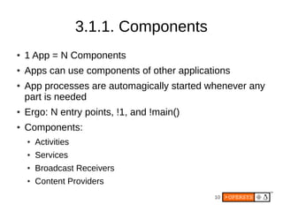 10
3.1.1. Components
● 1 App = N Components
● Apps can use components of other applications
● App processes are automagically started whenever any
part is needed
● Ergo: N entry points, !1, and !main()
● Components:
● Activities
● Services
● Broadcast Receivers
● Content Providers
 