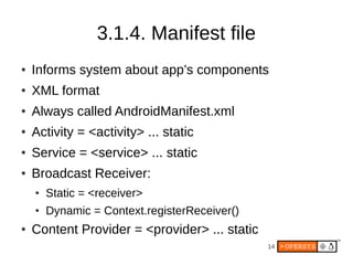 14
3.1.4. Manifest file
● Informs system about app’s components
● XML format
● Always called AndroidManifest.xml
● Activity = <activity> ... static
● Service = <service> ... static
● Broadcast Receiver:
● Static = <receiver>
● Dynamic = Context.registerReceiver()
● Content Provider = <provider> ... static
 