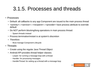15
3.1.5. Processes and threads
● Processes
● Default: all callbacks to any app Component are issued to the main process thread
● <activity>—<service>—<recipient>—<provider> have process attribute to override
default
● Do NOT perform blocking/long operations in main process thread:
– Spawn threads instead
● Process termination/restart is at system’s discretion
● Therefore:
– Must manage Component Lifecycle
● Threads:
● Create using the regular Java Thread Object
● Android API provides thread helper classes:
– Looper: for running a message loop with a thread
– Handler: for processing messages
– HandlerThread: for setting up a thread with a message loop
 