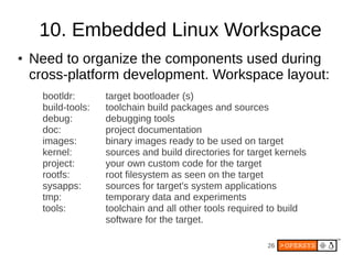 26
10. Embedded Linux Workspace
● Need to organize the components used during
cross-platform development. Workspace layout:
bootldr: target bootloader (s)
build-tools: toolchain build packages and sources
debug: debugging tools
doc: project documentation
images: binary images ready to be used on target
kernel: sources and build directories for target kernels
project: your own custom code for the target
rootfs: root filesystem as seen on the target
sysapps: sources for target's system applications
tmp: temporary data and experiments
tools: toolchain and all other tools required to build
software for the target.
 