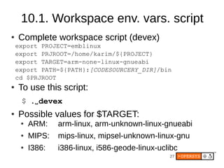 27
10.1. Workspace env. vars. script
● Complete workspace script (devex)
export PROJECT=emblinux
export PRJROOT=/home/karim/${PROJECT}
export TARGET=arm-none-linux-gnueabi
export PATH=${PATH}:[CODESOURCERY_DIR]/bin
cd $PRJROOT
● To use this script:
$ .⌴devex
● Possible values for $TARGET:
● ARM: arm-linux, arm-unknown-linux-gnueabi
● MIPS: mips-linux, mipsel-unknown-linux-gnu
● I386: i386-linux, i586-geode-linux-uclibc
 
