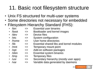 28
11. Basic root filesystem structure
● Unix FS structured for multi-user systems
● Some directories not necessary for embedded
● Filesystem Hierarchy Standard (FHS):
● /bin => Essential user binaries
● /boot => Bootloader and kernel images
● /dev => Device files
● /etc => System configuration
● /home => User home directories
● /lib => Essential shared libs and kernel modules
● /mnt => Temporary mount point
● /opt => Add-on software packages
● /sbin => Essential system binaries
● /tmp => Temporary files
● /usr => Secondary hierarchy (mostly user apps)
● /var => Variable data generated by daemons
 