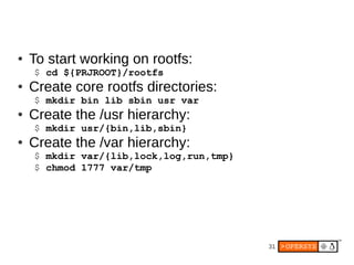 31
● To start working on rootfs:
$ cd ${PRJROOT}/rootfs
● Create core rootfs directories:
$ mkdir bin lib sbin usr var
● Create the /usr hierarchy:
$ mkdir usr/{bin,lib,sbin}
● Create the /var hierarchy:
$ mkdir var/{lib,lock,log,run,tmp}
$ chmod 1777 var/tmp
 