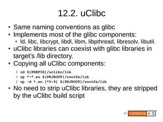 37
12.2. uClibc
● Same naming conventions as glibc
● Implements most of the glibc components:
● ld, libc, libcrypt, libdl, libm, libpthread, libresolv, libutil.
● uClibc libraries can coexist with glibc libraries in
target's /lib directory.
● Copying all uClibc components:
$ cd ${PREFIX}/uclibc/lib
$ cp *-*.so ${PRJROOT}/rootfs/lib
$ cp -d *.so.[*0-9] ${PRJROOT}/rootfs/lib
● No need to strip uClibc libraries, they are stripped
by the uClibc build script
 