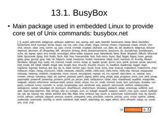 39
13.1. BusyBox
● Main package used in embedded Linux to provide
core set of Unix commands: busybox.net
[, [[, acpid, add-shell, addgroup, adduser, adjtimex, arp, arping, ash, awk, base64, basename, beep, blkid, blockdev,
bootchartd, brctl, bunzip2, bzcat, bzip2, cal, cat, catv, chat, chattr, chgrp, chmod, chown, chpasswd, chpst, chroot, chrt,
chvt, cksum, clear, cmp, comm, cp, cpio, crond, crontab, cryptpw, cttyhack, cut, date, dc, dd, deallocvt, delgroup, deluser,
depmod, devmem, df, dhcprelay, diff, dirname, dmesg, dnsd, dnsdomainname, dos2unix, du, dumpkmap, dumpleases,
echo, ed, egrep, eject, env, envdir, envuidgid, ether-wake, expand, expr, fakeidentd, false, fbset, fbsplash, fdflush, fdformat,
fdisk, fgconsole, fgrep, find, findfs, flock, fold, free, freeramdisk, fsck, fsck.minix, fsync, ftpd, ftpget, ftpput, fuser, getopt,
getty, grep, gunzip, gzip, halt, hd, hdparm, head, hexdump, hostid, hostname, httpd, hush, hwclock, id, ifconfig, ifdown,
ifenslave, ifplugd, ifup, inetd, init, insmod, install, ionice, iostat, ip, ipaddr, ipcalc, ipcrm, ipcs, iplink, iproute, iprule, iptunnel,
kbd_mode, kill, killall, killall5, klogd, last, length, less, linux32, linux64, linuxrc, ln, loadfont, loadkmap, logger, login,
logname, logread, losetup, lpd, lpq, lpr, ls, lsattr, lsmod, lspci, lsusb, lzcat, lzma, lzop, lzopcat, makedevs, makemime, man,
md5sum, mdev, mesg, microcom, mkdir, mkdosfs, mke2fs, mkfifo, mkfs.ext2, mkfs.minix, mkfs.vfat, mknod, mkpasswd,
mkswap, mktemp, modinfo, modprobe, more, mount, mountpoint, mpstat, mt, mv, nameif, nbd-client, nc, netstat, nice,
nmeter, nohup, nslookup, ntpd, od, openvt, passwd, patch, pgrep, pidof, ping, ping6, pipe_progress, pivot_root, pkill, pmap,
popmaildir, poweroff, powertop, printenv, printf, ps, pscan, pwd, raidautorun, rdate, rdev, readahead, readlink, readprofile,
realpath, reboot, reformime, remove-shell, renice, reset, resize, rev, rm, rmdir, rmmod, route, rpm, rpm2cpio, rtcwake, run-
parts, runlevel, runsv, runsvdir, rx, script, scriptreplay, sed, sendmail, seq, setarch, setconsole, setfont, setkeycodes,
setlogcons, setsid, setuidgid, sh, sha1sum, sha256sum, sha512sum, showkey, slattach, sleep, smemcap, softlimit, sort,
split, start-stop-daemon, stat, strings, stty, su, sulogin, sum, sv, svlogd, swapoff, swapon, switch_root, sync, sysctl, syslogd,
tac, tail, tar, tcpsvd, tee, telnet, telnetd, test, tftp, tftpd, time, timeout, top, touch, tr, traceroute, traceroute6, true, tty, ttysize,
tunctl, udhcpc, udhcpd, udpsvd, umount, uname, unexpand, uniq, unix2dos, unlzma, unlzop, unxz, unzip, uptime, usleep,
uudecode, uuencode, vconfig, vi, vlock, volname, wall, watch, watchdog, wc, wget, which, who, whoami, xargs, xz, xzcat,
yes, zcat, zcip
 