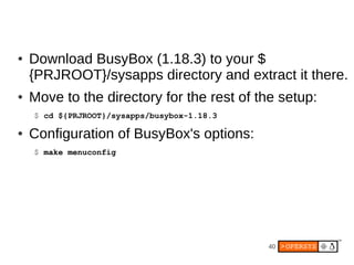 40
● Download BusyBox (1.18.3) to your $
{PRJROOT}/sysapps directory and extract it there.
● Move to the directory for the rest of the setup:
$ cd ${PRJROOT}/sysapps/busybox-1.18.3
● Configuration of BusyBox's options:
$ make menuconfig
 