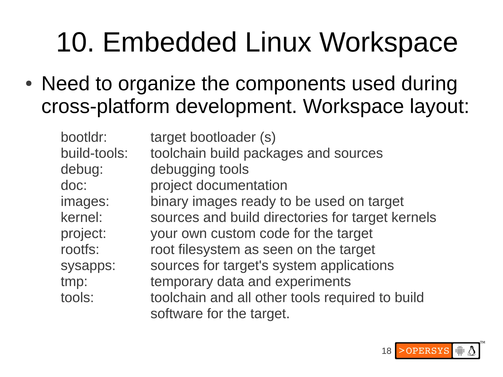 18
10. Embedded Linux Workspace
● Need to organize the components used during
cross-platform development. Workspace layout:
bootldr: target bootloader (s)
build-tools: toolchain build packages and sources
debug: debugging tools
doc: project documentation
images: binary images ready to be used on target
kernel: sources and build directories for target kernels
project: your own custom code for the target
rootfs: root filesystem as seen on the target
sysapps: sources for target's system applications
tmp: temporary data and experiments
tools: toolchain and all other tools required to build
software for the target.
 
